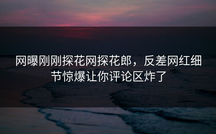 网曝刚刚探花网探花郎，反差网红细节惊爆让你评论区炸了