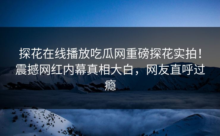 探花在线播放吃瓜网重磅探花实拍！震撼网红内幕真相大白，网友直呼过瘾