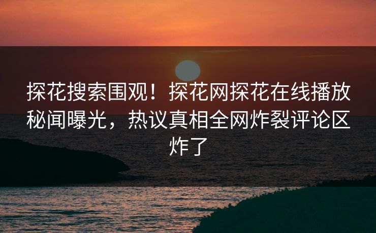 探花搜索围观！探花网探花在线播放秘闻曝光，热议真相全网炸裂评论区炸了  第1张