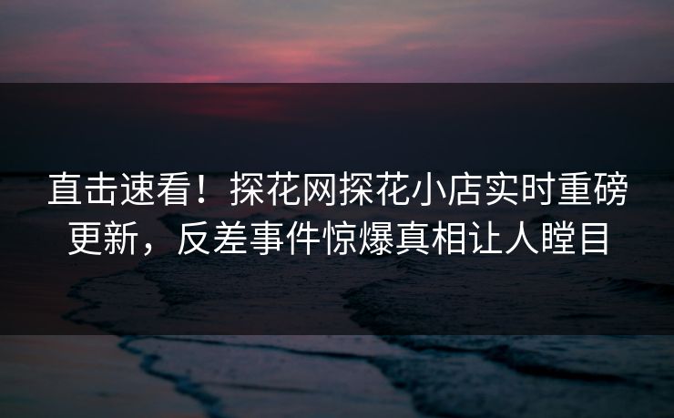 直击速看！探花网探花小店实时重磅更新，反差事件惊爆真相让人瞠目  第1张