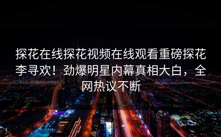 探花在线探花视频在线观看重磅探花李寻欢！劲爆明星内幕真相大白，全网热议不断