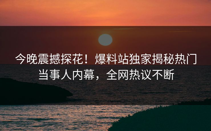 今晚震撼探花！爆料站独家揭秘热门当事人内幕，全网热议不断
