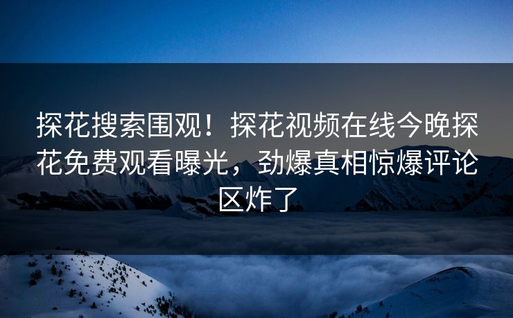 探花搜索围观！探花视频在线今晚探花免费观看曝光，劲爆真相惊爆评论区炸了