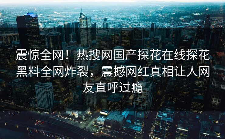 震惊全网！热搜网国产探花在线探花黑料全网炸裂，震撼网红真相让人网友直呼过瘾