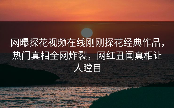 网曝探花视频在线刚刚探花经典作品，热门真相全网炸裂，网红丑闻真相让人瞠目