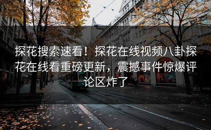 探花搜索速看！探花在线视频八卦探花在线看重磅更新，震撼事件惊爆评论区炸了