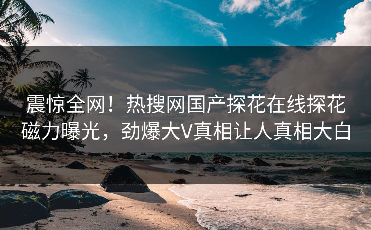 震惊全网！热搜网国产探花在线探花磁力曝光，劲爆大V真相让人真相大白  第1张