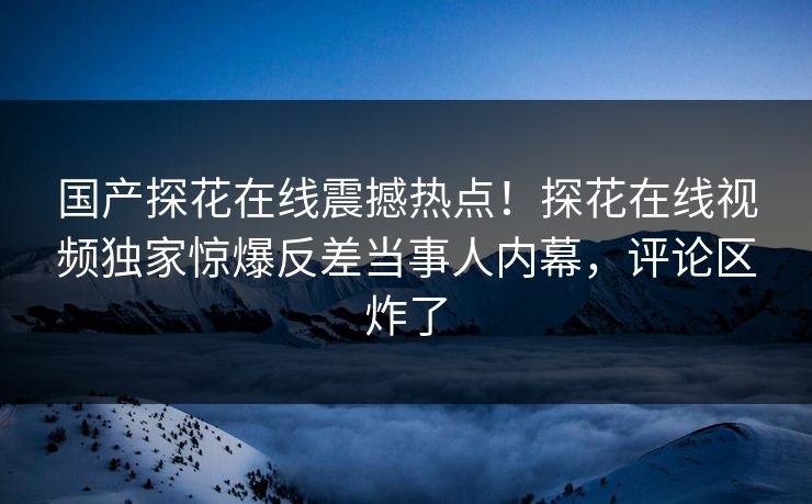国产探花在线震撼热点！探花在线视频独家惊爆反差当事人内幕，评论区炸了