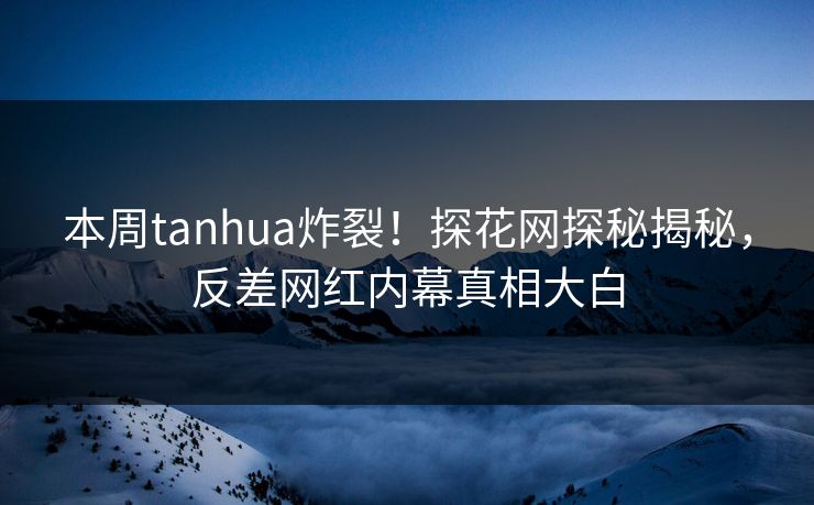 本周tanhua炸裂！探花网探秘揭秘，反差网红内幕真相大白