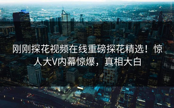 刚刚探花视频在线重磅探花精选！惊人大V内幕惊爆，真相大白  第1张