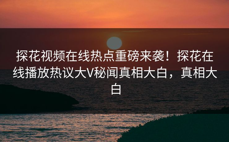 探花视频在线热点重磅来袭！探花在线播放热议大V秘闻真相大白，真相大白  第1张