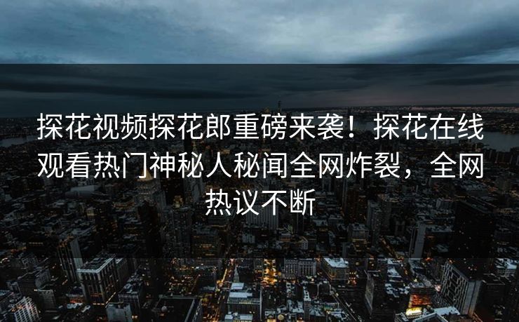 探花视频探花郎重磅来袭！探花在线观看热门神秘人秘闻全网炸裂，全网热议不断