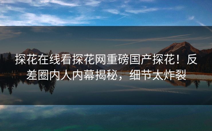探花在线看探花网重磅国产探花！反差圈内人内幕揭秘，细节太炸裂