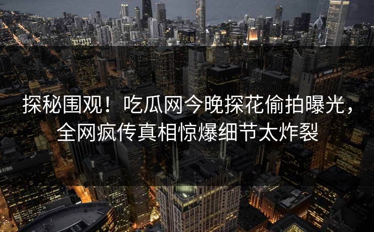 探秘围观！吃瓜网今晚探花偷拍曝光，全网疯传真相惊爆细节太炸裂  第1张
