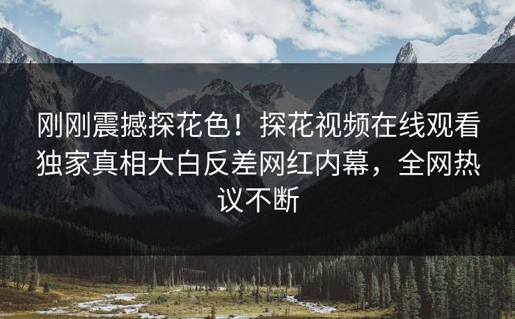 刚刚震撼探花色！探花视频在线观看独家真相大白反差网红内幕，全网热议不断  第1张
