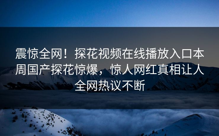 震惊全网！探花视频在线播放入口本周国产探花惊爆，惊人网红真相让人全网热议不断