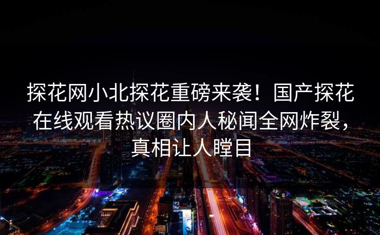 探花网小北探花重磅来袭！国产探花在线观看热议圈内人秘闻全网炸裂，真相让人瞠目