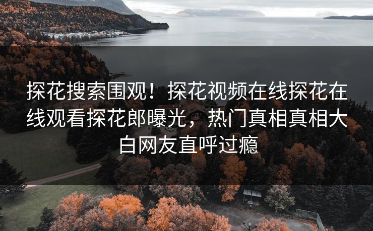 探花搜索围观！探花视频在线探花在线观看探花郎曝光，热门真相真相大白网友直呼过瘾  第1张