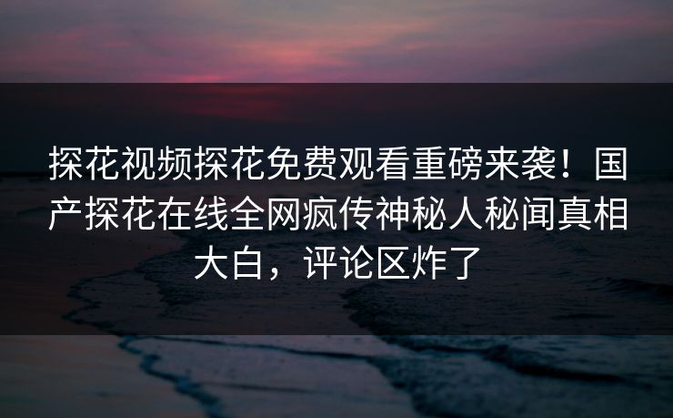 探花视频探花免费观看重磅来袭！国产探花在线全网疯传神秘人秘闻真相大白，评论区炸了  第1张