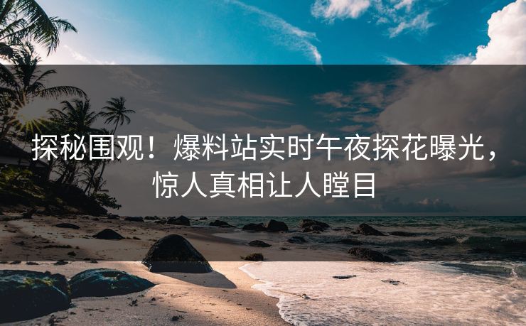 探秘围观！爆料站实时午夜探花曝光，惊人真相让人瞠目