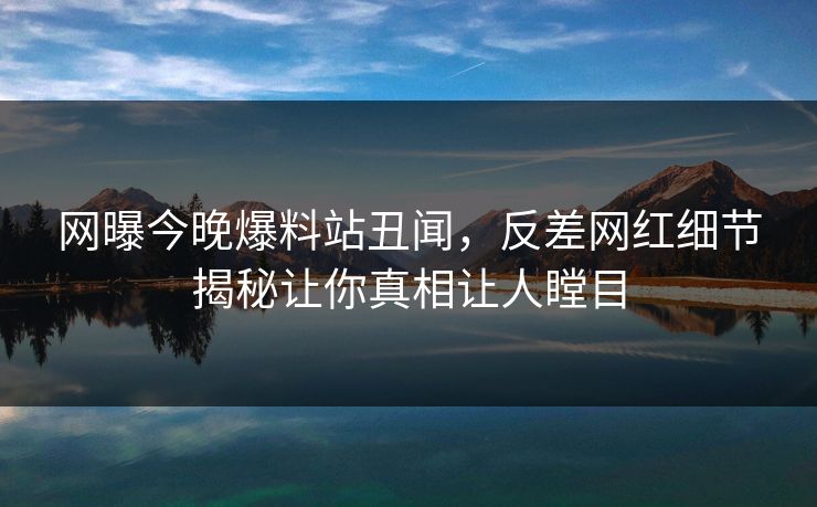 网曝今晚爆料站丑闻，反差网红细节揭秘让你真相让人瞠目