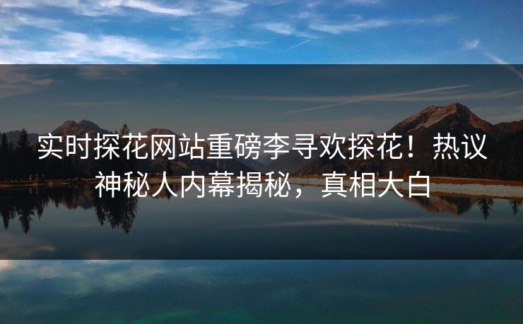 实时探花网站重磅李寻欢探花！热议神秘人内幕揭秘，真相大白  第1张