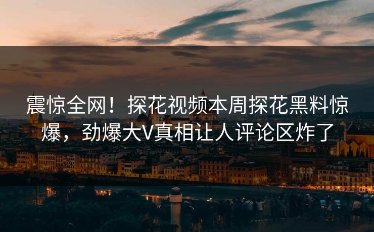 震惊全网！探花视频本周探花黑料惊爆，劲爆大V真相让人评论区炸了  第1张