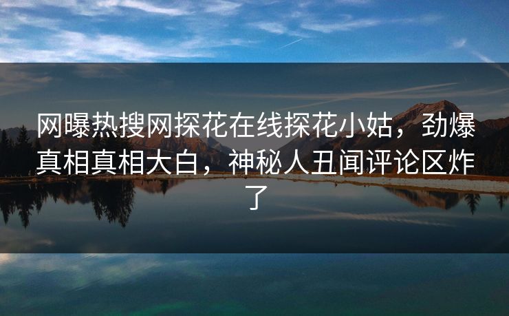 网曝热搜网探花在线探花小姑，劲爆真相真相大白，神秘人丑闻评论区炸了