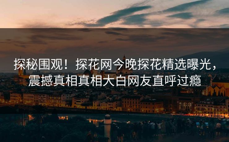 探秘围观！探花网今晚探花精选曝光，震撼真相真相大白网友直呼过瘾