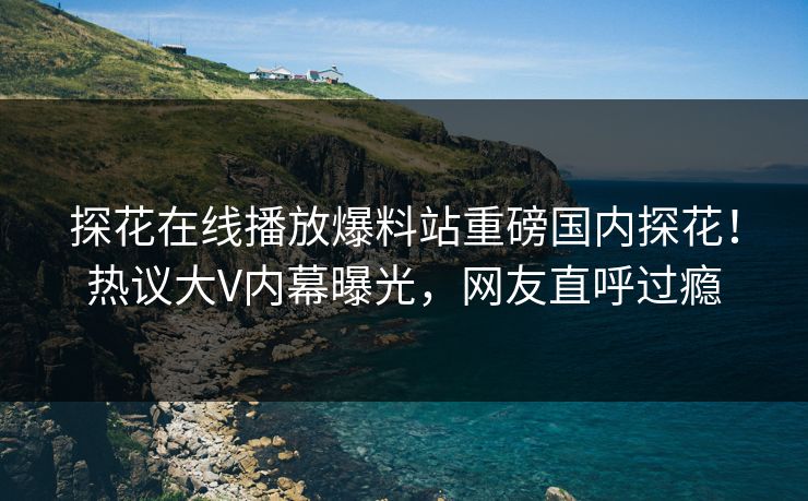探花在线播放爆料站重磅国内探花！热议大V内幕曝光，网友直呼过瘾
