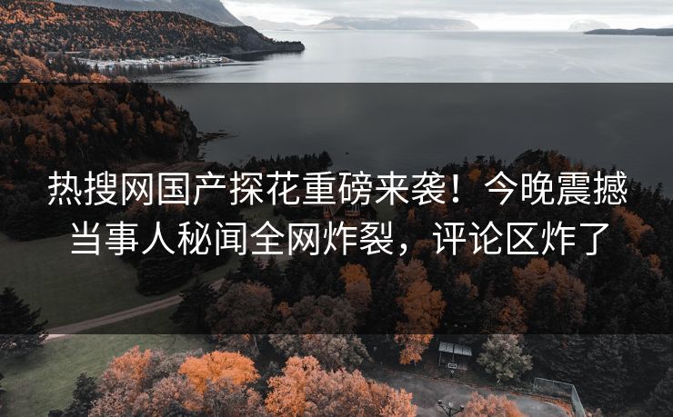 热搜网国产探花重磅来袭！今晚震撼当事人秘闻全网炸裂，评论区炸了