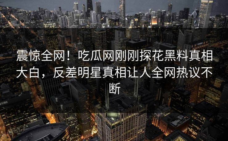 震惊全网！吃瓜网刚刚探花黑料真相大白，反差明星真相让人全网热议不断  第1张