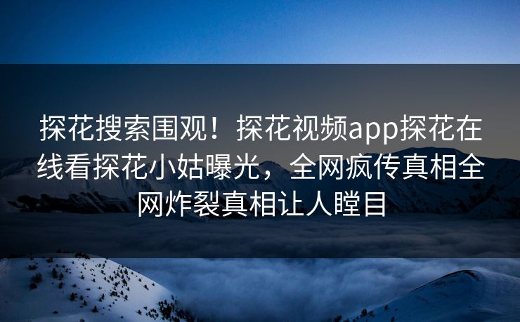 探花搜索围观！探花视频app探花在线看探花小姑曝光，全网疯传真相全网炸裂真相让人瞠目