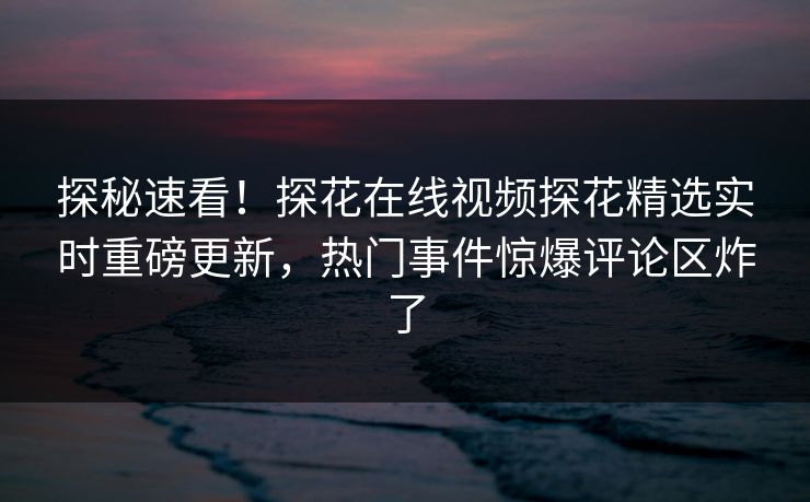 探秘速看！探花在线视频探花精选实时重磅更新，热门事件惊爆评论区炸了