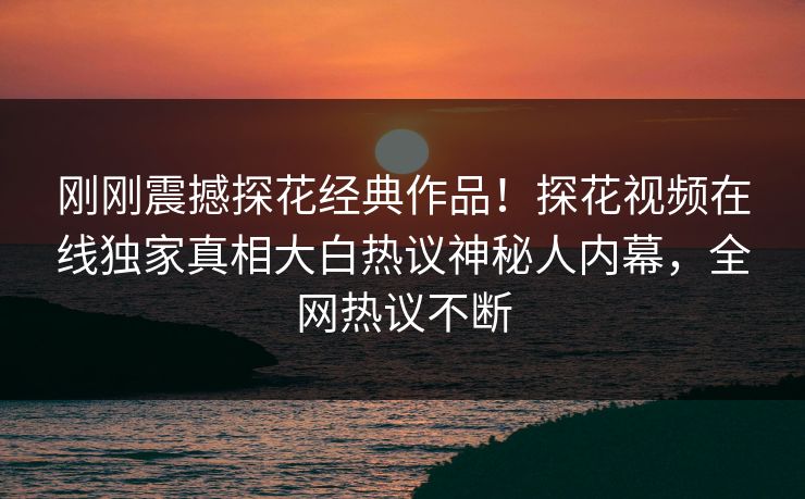 刚刚震撼探花经典作品！探花视频在线独家真相大白热议神秘人内幕，全网热议不断