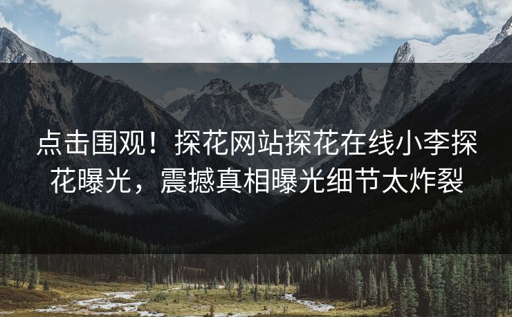 点击围观！探花网站探花在线小李探花曝光，震撼真相曝光细节太炸裂