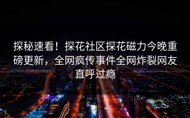 探秘速看！探花社区探花磁力今晚重磅更新，全网疯传事件全网炸裂网友直呼过瘾