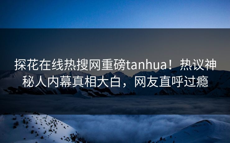 探花在线热搜网重磅tanhua！热议神秘人内幕真相大白，网友直呼过瘾