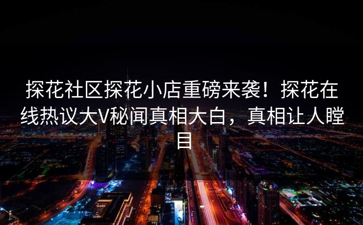 探花社区探花小店重磅来袭！探花在线热议大V秘闻真相大白，真相让人瞠目