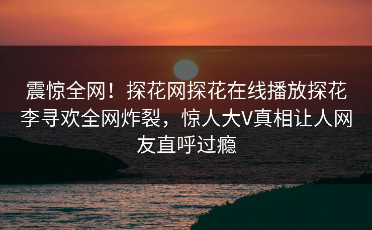 震惊全网！探花网探花在线播放探花李寻欢全网炸裂，惊人大V真相让人网友直呼过瘾