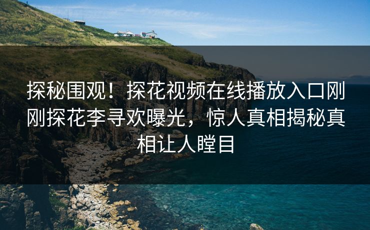 探秘围观！探花视频在线播放入口刚刚探花李寻欢曝光，惊人真相揭秘真相让人瞠目