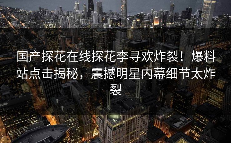 国产探花在线探花李寻欢炸裂！爆料站点击揭秘，震撼明星内幕细节太炸裂