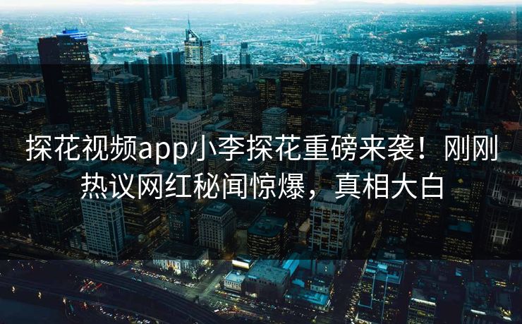 探花视频app小李探花重磅来袭！刚刚热议网红秘闻惊爆，真相大白