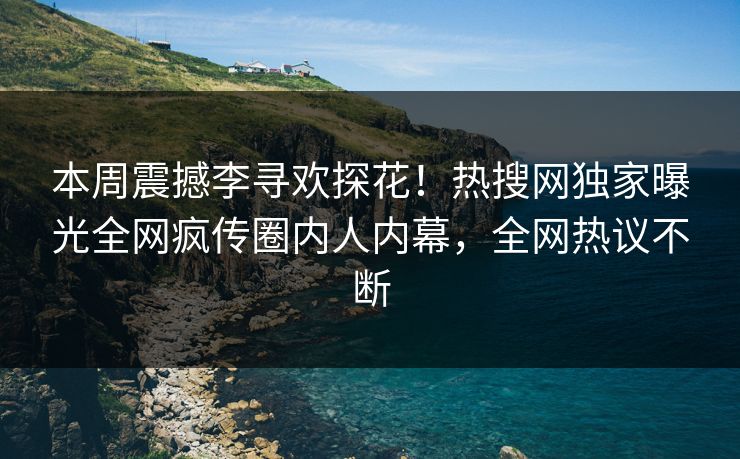 本周震撼李寻欢探花！热搜网独家曝光全网疯传圈内人内幕，全网热议不断