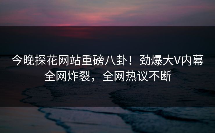 今晚探花网站重磅八卦！劲爆大V内幕全网炸裂，全网热议不断