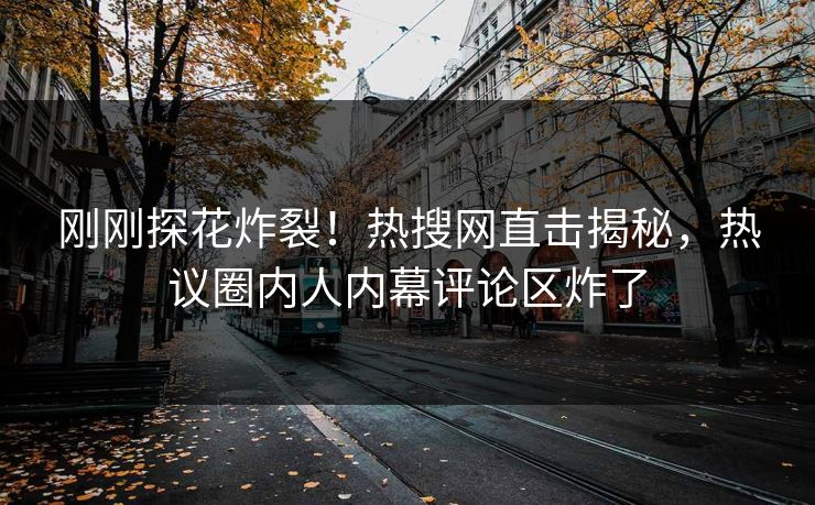 刚刚探花炸裂！热搜网直击揭秘，热议圈内人内幕评论区炸了
