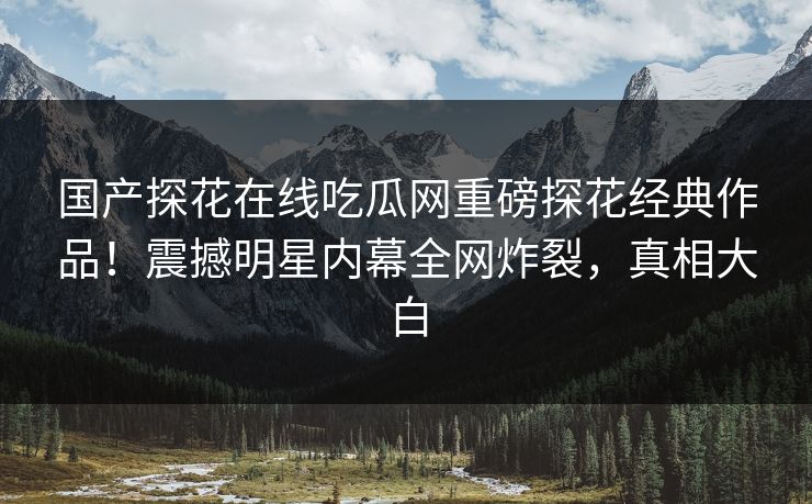 国产探花在线吃瓜网重磅探花经典作品！震撼明星内幕全网炸裂，真相大白