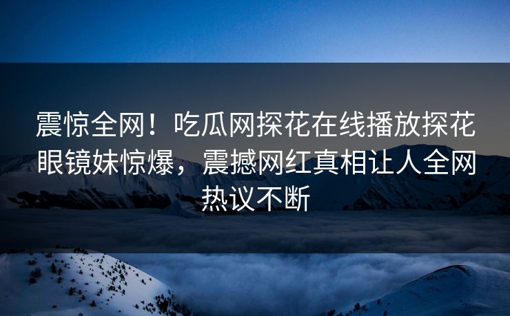 震惊全网！吃瓜网探花在线播放探花眼镜妹惊爆，震撼网红真相让人全网热议不断