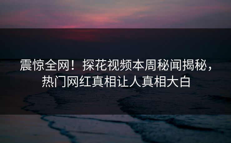 震惊全网！探花视频本周秘闻揭秘，热门网红真相让人真相大白