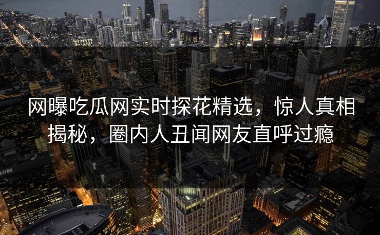 网曝吃瓜网实时探花精选，惊人真相揭秘，圈内人丑闻网友直呼过瘾